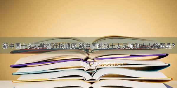 新中国十大元帅排行榜顺序 新中国时的十大元帅和十大将军是？