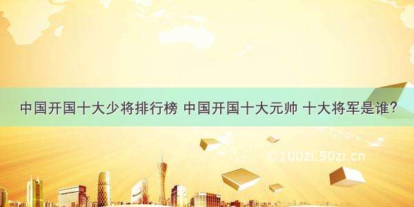 中国开国十大少将排行榜 中国开国十大元帅 十大将军是谁？