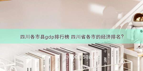 四川各市县gdp排行榜 四川省各市的经济排名？