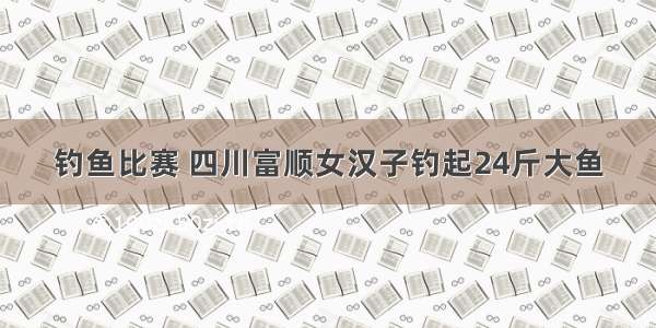 钓鱼比赛 四川富顺女汉子钓起24斤大鱼