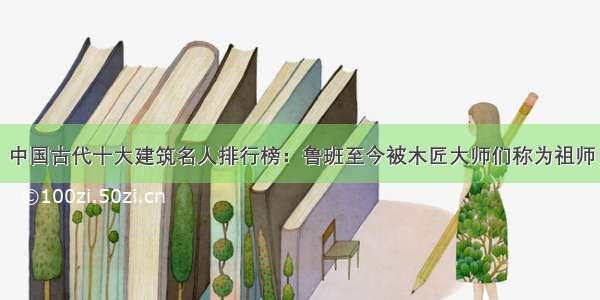 中国古代十大建筑名人排行榜：鲁班至今被木匠大师们称为祖师