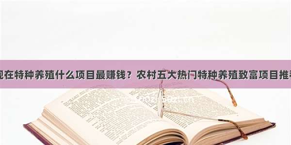 现在特种养殖什么项目最赚钱？农村五大热门特种养殖致富项目推荐