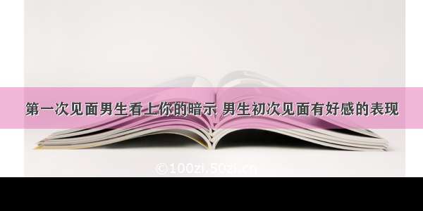 第一次见面男生看上你的暗示 男生初次见面有好感的表现