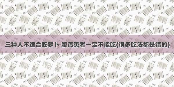 三种人不适合吃萝卜 腹泻患者一定不能吃(很多吃法都是错的)