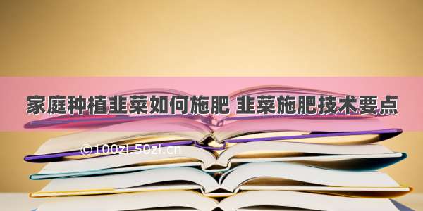 家庭种植韭菜如何施肥 韭菜施肥技术要点