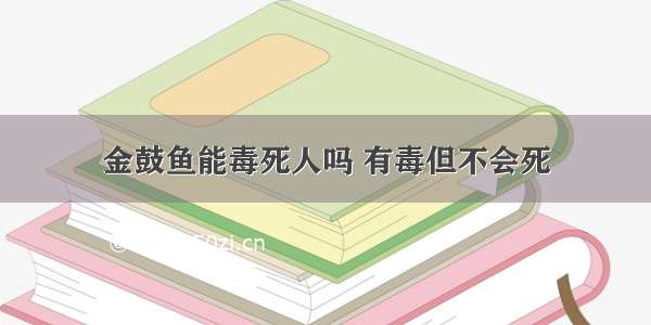 金鼓鱼能毒死人吗 有毒但不会死