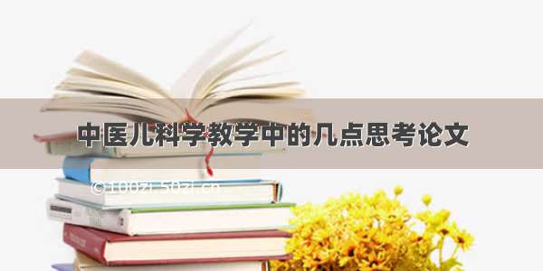 中医儿科学教学中的几点思考论文