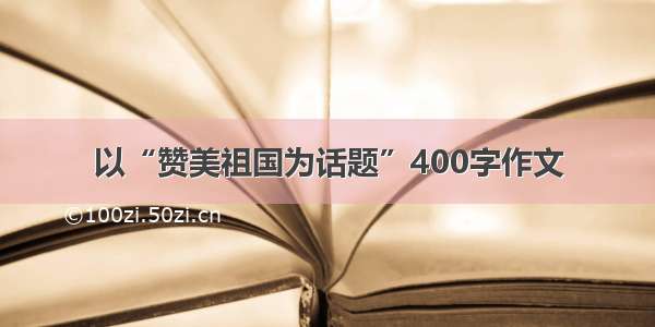 以“赞美祖国为话题”400字作文