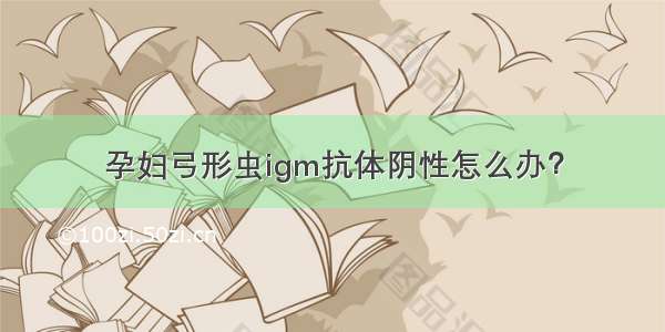 孕妇弓形虫igm抗体阴性怎么办？