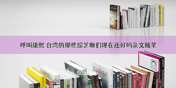 呼叫康熙 台湾的那些综艺咖们现在还好吗杂文随笔