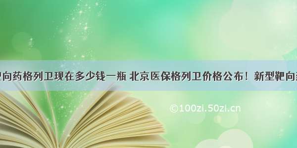 如今靶向药格列卫现在多少钱一瓶 北京医保格列卫价格公布！新型靶向药印度