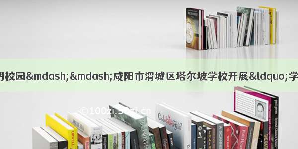 做知法守法楷模 建和谐文明校园——咸阳市渭城区塔尔坡学校开展“学宪法讲宪法”系列