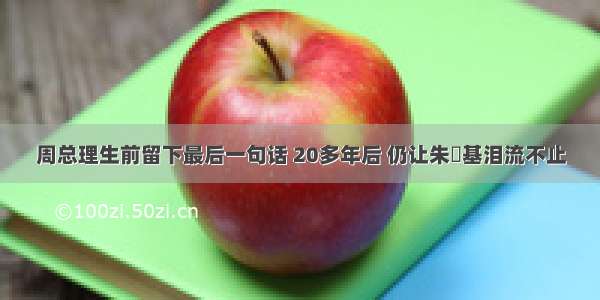 周总理生前留下最后一句话 20多年后 仍让朱镕基泪流不止