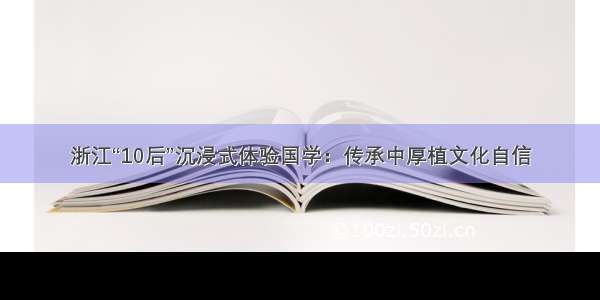 浙江“10后”沉浸式体验国学：传承中厚植文化自信