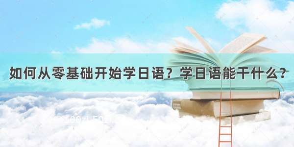 如何从零基础开始学日语？学日语能干什么？