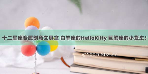 十二星座专属创意文具盒 白羊座的HelloKitty 巨蟹座的小货车！