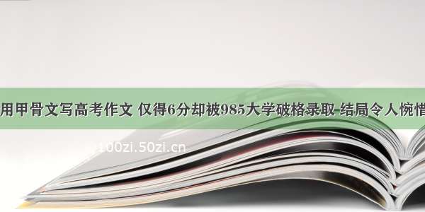 用甲骨文写高考作文 仅得6分却被985大学破格录取 结局令人惋惜