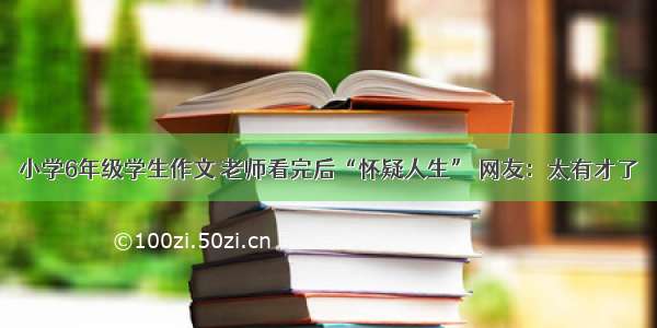 小学6年级学生作文 老师看完后“怀疑人生” 网友：太有才了