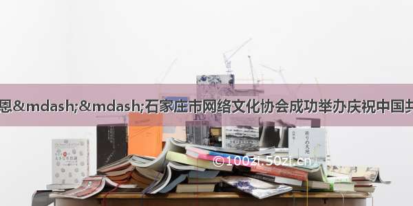 妙笔忆党史真情颂党恩——石家庄市网络文化协会成功举办庆祝中国共产党建党100周年网