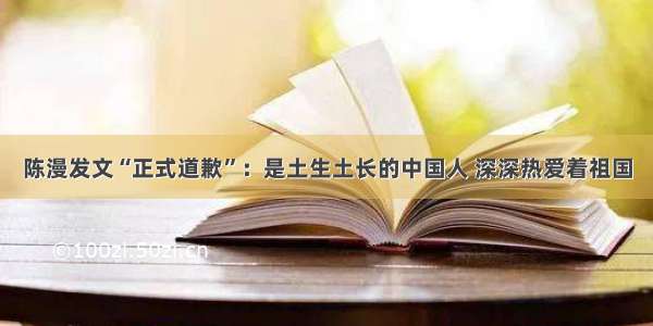 陈漫发文“正式道歉”：是土生土长的中国人 深深热爱着祖国