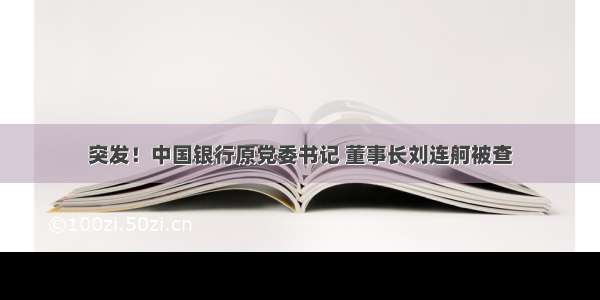 突发！中国银行原党委书记 董事长刘连舸被查