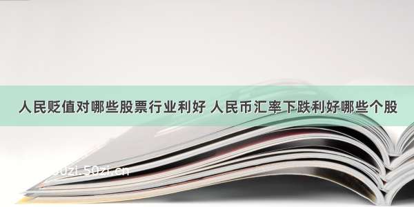 人民贬值对哪些股票行业利好 人民币汇率下跌利好哪些个股