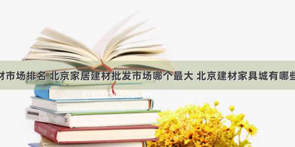 北京十大建材市场排名 北京家居建材批发市场哪个最大 北京建材家具城有哪些→MAIGOO