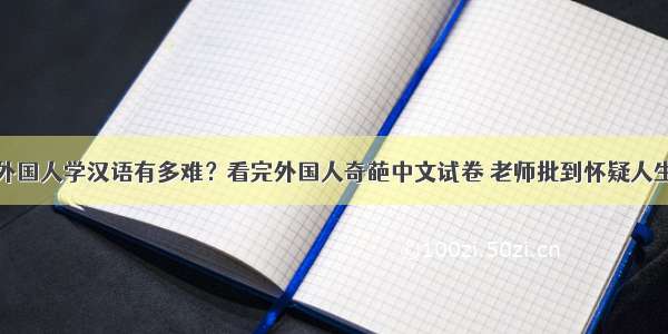 外国人学汉语有多难？看完外国人奇葩中文试卷 老师批到怀疑人生