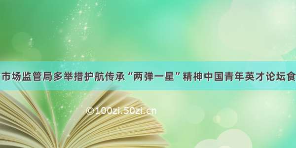 青海省市场监管局多举措护航传承“两弹一星”精神中国青年英才论坛食品安全