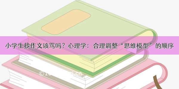 小学生抄作文该骂吗？心理学：合理调整“思维模型”的顺序