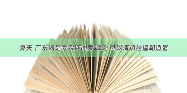 夏天 广东汤是受欢迎的爱喝汤 可以清热祛湿和消暑