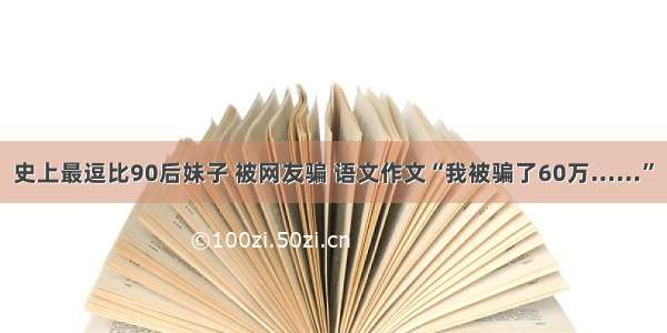 史上最逗比90后妹子 被网友骗 语文作文“我被骗了60万……”