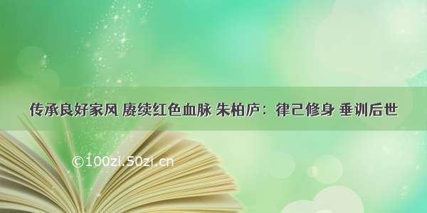 传承良好家风 赓续红色血脉 朱柏庐：律己修身 垂训后世