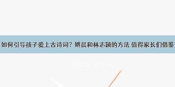 如何引导孩子爱上古诗词？姚晨和林志颖的方法 值得家长们借鉴