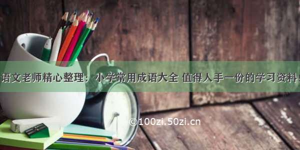 语文老师精心整理：小学常用成语大全 值得人手一份的学习资料！