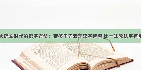 大语文时代的识字方法：带孩子弄清楚汉字起源 比一味教认字有用