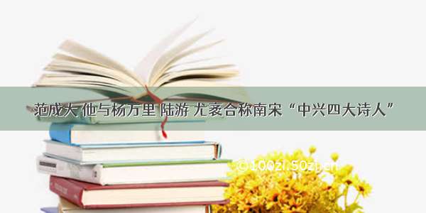 范成大 他与杨万里 陆游 尤袤合称南宋“中兴四大诗人”