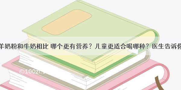 羊奶粉和牛奶相比 哪个更有营养？儿童更适合喝哪种？医生告诉你