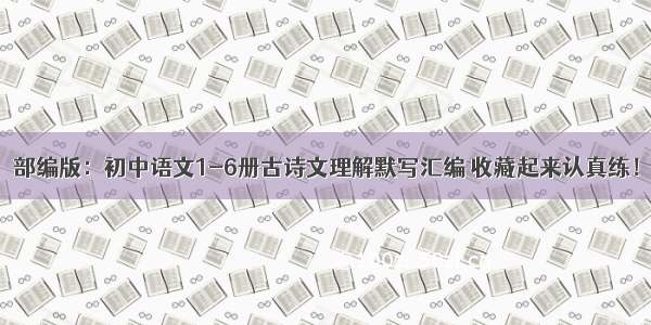 部编版：初中语文1-6册古诗文理解默写汇编 收藏起来认真练！