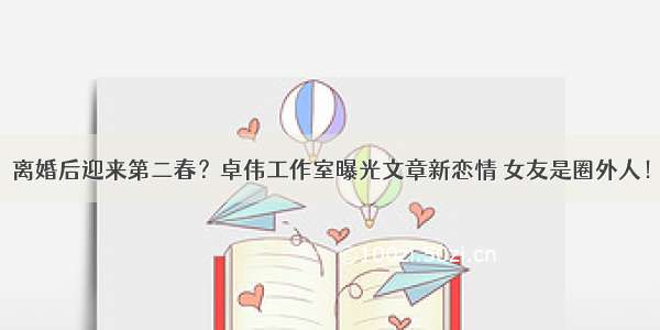 离婚后迎来第二春？卓伟工作室曝光文章新恋情 女友是圈外人！