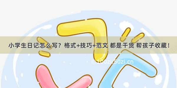 小学生日记怎么写？格式+技巧+范文 都是干货 帮孩子收藏！