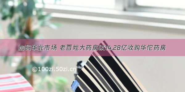 加码华北市场 老百姓大药房以14.28亿收购华佗药房