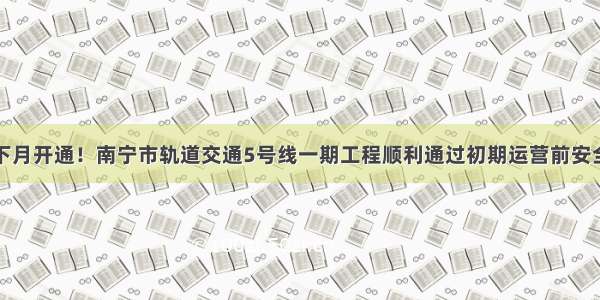 预计下月开通！南宁市轨道交通5号线一期工程顺利通过初期运营前安全评估