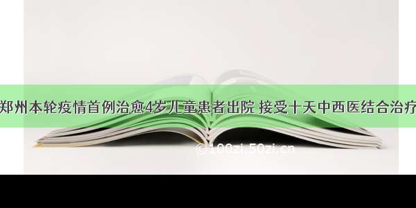 郑州本轮疫情首例治愈4岁儿童患者出院 接受十天中西医结合治疗