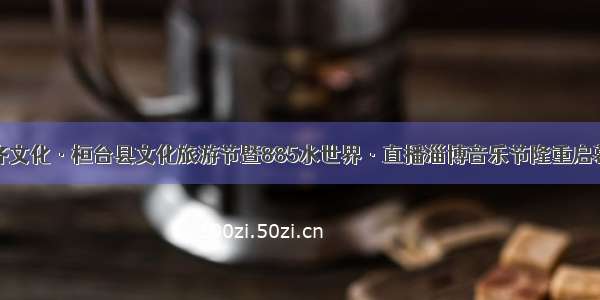 齐文化·桓台县文化旅游节暨885水世界·直播淄博音乐节隆重启幕