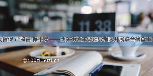 勤督促 严监管 保平安——西关街道主要领导带队开展联合检查工作