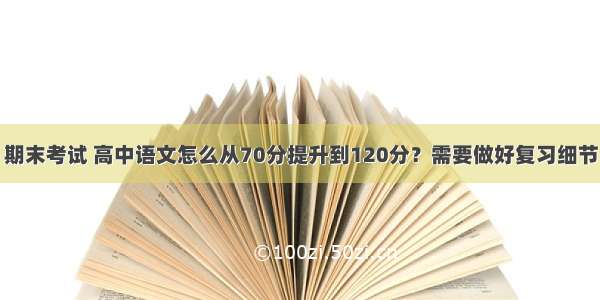 期末考试 高中语文怎么从70分提升到120分？需要做好复习细节