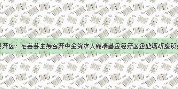 经开区：毛芸芸主持召开中金资本大健康基金经开区企业调研座谈会