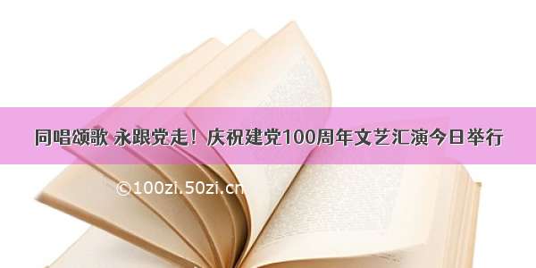 同唱颂歌 永跟党走！庆祝建党100周年文艺汇演今日举行