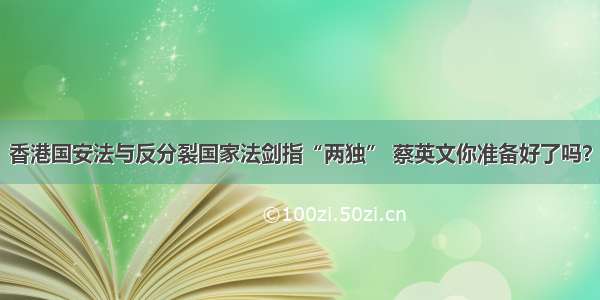 香港国安法与反分裂国家法剑指“两独” 蔡英文你准备好了吗？